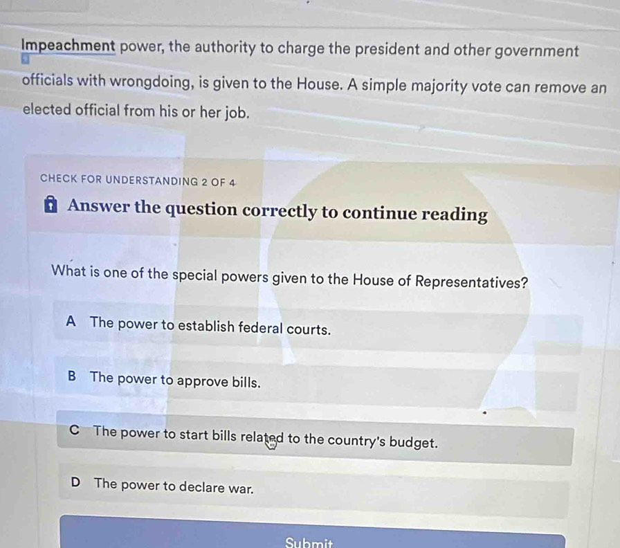 Impeachment power, the authority to charge the president and other government
officials with wrongdoing, is given to the House. A simple majority vote can remove an
elected official from his or her job.
CHECK FOR UNDERSTANDING 2 OF 4
# Answer the question correctly to continue reading
What is one of the special powers given to the House of Representatives?
A The power to establish federal courts.
B The power to approve bills.
C The power to start bills related to the country's budget.
D The power to declare war.
Submit