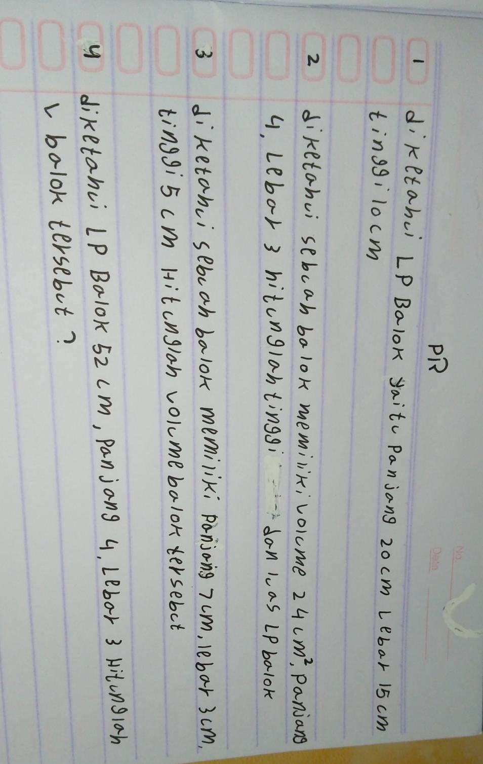 PR 
1 diketahui Lp Balok yaitc Panjang 20 cm Lebar 15 cm
tinggilocm 
2 diketahui sebcah balok memilik;volcme 24cm^2 , Panjang
4, Lebor 3 hitonglantinggi don las LP balok 
3 diketanci sebcah balok memiliki panjong 7um, lebar 3cm,
tinggi5 cm Hitcngloh volume balor tersebut 
y diketanci LP Balok 52 cm, Panjang 4, Lebor 3 Hitonglah 
v bolok tersebot?