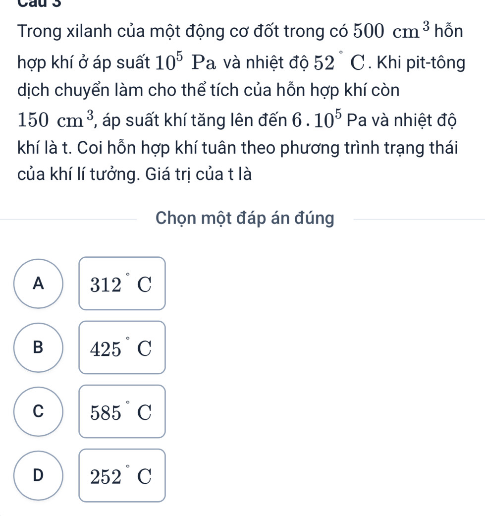 Cau 3
Trong xilanh của một động cơ đốt trong có 500cm^3 hỗn
hợp khí ở áp suất 10^5Pa và nhiệt độ 52°C. Khi pit-tông
dịch chuyển làm cho thể tích của hỗn hợp khí còn
150cm^3 , áp suất khí tăng lên đến 6.10^5 Pa và nhiệt độ
khí là t. Coi hỗn hợp khí tuân theo phương trình trạng thái
của khí lí tưởng. Giá trị của t là
Chọn một đáp án đúng
A 312°C
B 425°C
C 585°C
D 252°C