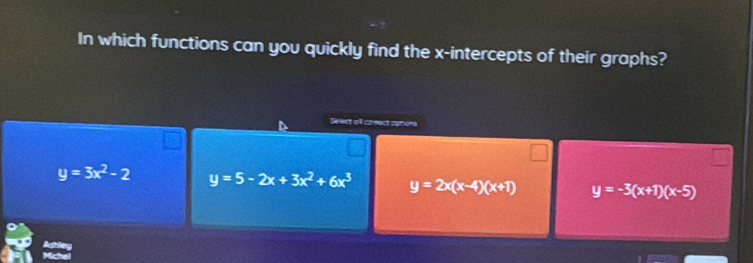 In which functions can you quickly find the x-intercepts of their graphs?
Seect all caeect cpton
y=3x^2-2
y=5-2x+3x^2+6x^3 y=2x(x-4)(x+1)
y=-3(x+1)(x-5)
Actley