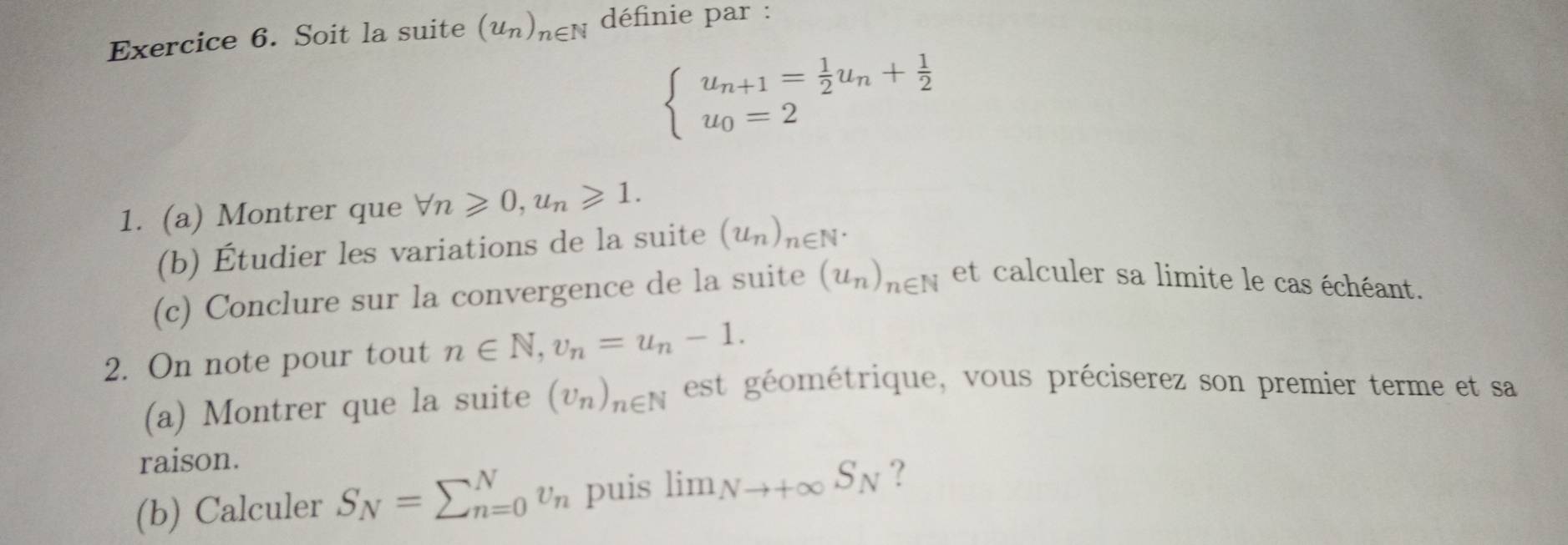 Soit la suite (u_n)_n∈ N définie par :
beginarrayl u_n+1= 1/2 u_n+ 1/2  u_0=2endarray.
1. (a) Montrer que forall n≥slant 0, u_n≥slant 1. 
(b) Étudier les variations de la suite (u_n)_n∈ N^*
(c) Conclure sur la convergence de la suite (u_n)_n∈ N et calculer sa limite le cas échéant. 
2. On note pour tout n∈ N, v_n=u_n-1. 
(a) Montrer que la suite (U_n)_n∈ N est géométrique, vous préciserez son premier terme et sa 
raison. 
(b) Calculer S_N=sumlimits _(n=0)^Nv_n puis lim _Nto +∈fty S_N ?