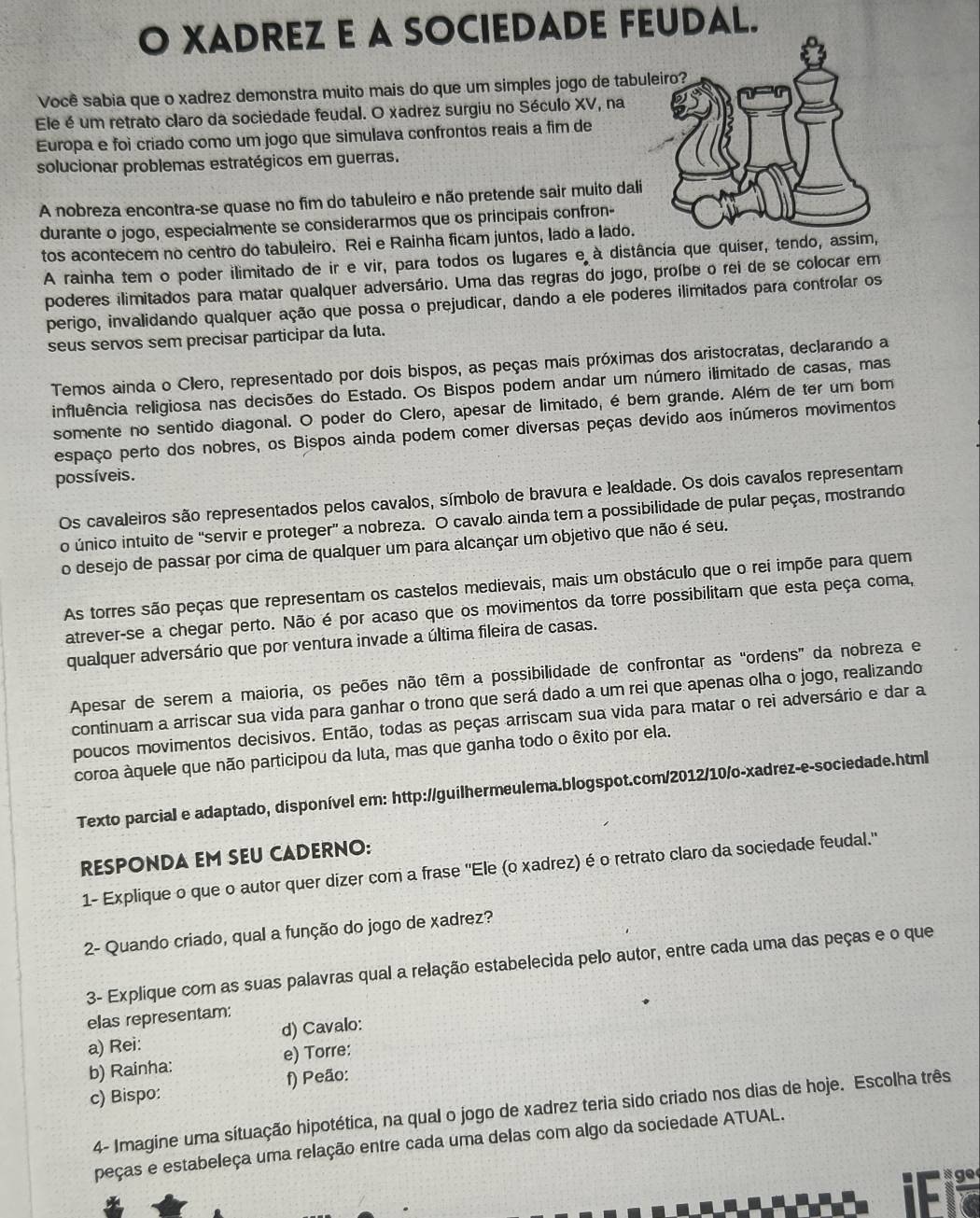 XADREZ E A SOCIEDADE FEUDAL.
Você sabia que o xadrez demonstra muito mais do que um simples jogo de tabul
Ele é um retrato claro da sociedade feudal. O xadrez surgiu no Século XV, na
Europa e foi criado como um jogo que simulava confrontos reais a fim de
solucionar problemas estratégicos em guerras.
A nobreza encontra-se quase no fim do tabuleiro e não pretende sair muito dali
durante o jogo, especialmente se considerarmos que os principais confron-
tos acontecem no centro do tabuleiro. Rei e Rainha ficam juntos, lado a lado.
A rainha tem o poder ilimitado de ir e vir, para todos os lugares e à distância que quiser, tendo, assim,
poderes ilimitados para matar qualquer adversário. Uma das regras do jogo, proíbe o rei de se colocar em
perigo, invalidando qualquer ação que possa o prejudicar, dando a ele poderes ilimitados para controlar os
seus servos sem precisar participar da luta.
Temos ainda o Clero, representado por dois bispos, as peças mais próximas dos aristocratas, declarando a
influência religiosa nas decisões do Estado. Os Bispos podem andar um número ilimitado de casas, mas
somente no sentido diagonal. O poder do Clero, apesar de limitado, é bem grande. Além de ter um bom
espaço perto dos nobres, os Bispos ainda podem comer diversas peças devido aos inúmeros movimentos
possíveis.
Os cavaleiros são representados pelos cavalos, símbolo de bravura e lealdade. Os dois cavalos representam
o único intuito de 'servir e proteger' a nobreza. O cavalo ainda tem a possibilidade de pular peças, mostrando
o desejo de passar por cima de qualquer um para alcançar um objetivo que não é seu.
As torres são peças que representam os castelos medievais, mais um obstáculo que o rei impõe para quem
atrever-se a chegar perto. Não é por acaso que os movimentos da torre possibilitam que esta peça coma,
qualquer adversário que por ventura invade a última fileira de casas.
Apesar de serem a maioria, os peões não têm a possibilidade de confrontar as “ordens” da nobreza e
continuam a arriscar sua vida para ganhar o trono que será dado a um rei que apenas olha o jogo, realizando
poucos movimentos decisivos. Então, todas as peças arriscam sua vida para matar o rei adversário e dar a
coroa àquele que não participou da luta, mas que ganha todo o êxito por ela.
Texto parcial e adaptado, disponível em: http://guilhermeulema.blogspot.com/2012/10/o-xadrez-e-sociedade.html
RESPONDA EM SEU CADERNO:
1- Explique o que o autor quer dizer com a frase ''Ele (o xadrez) é o retrato claro da sociedade feudal.'
2- Quando criado, qual a função do jogo de xadrez?
3- Explique com as suas palavras qual a relação estabelecida pelo autor, entre cada uma das peças e o que
elas representam:
a) Rei: d) Cavalo:
b) Rainha: e) Torre:
c) Bispo: f) Peão:
4- Imagine uma situação hipotética, na qual o jogo de xadrez teria sido criado nos dias de hoje. Escolha três
peças e estabeleça uma relação entre cada uma delas com algo da sociedade ATUAL.
g e