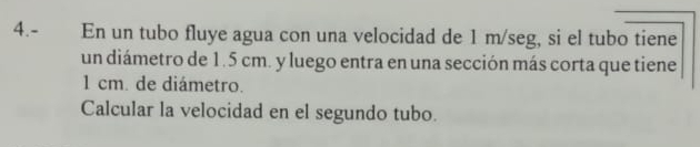 4.- En un tubo fluye agua con una velocidad de 1 m/seg, si el tubo tiene 
un diámetro de 1.5 cm. y luego entra en una sección más corta que tiene
1 cm. de diámetro. 
Calcular la velocidad en el segundo tubo.