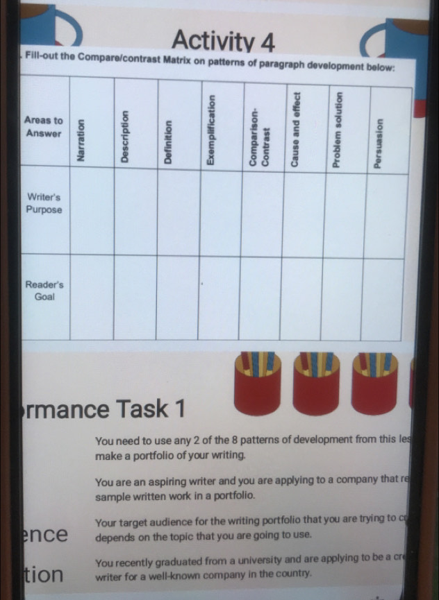 Activity 4 
. Fill-out the Compare/contrast Matrix on patterns of para 
rmance Task 1 
You need to use any 2 of the 8 patterns of development from this les 
make a portfolio of your writing. 
You are an aspiring writer and you are applying to a company that re 
sample written work in a portfolio. 
Your target audience for the writing portfolio that you are trying to cr 
ence depends on the topic that you are going to use. 
You recently graduated from a university and are applying to be a cre 
tion writer for a well-known company in the country.