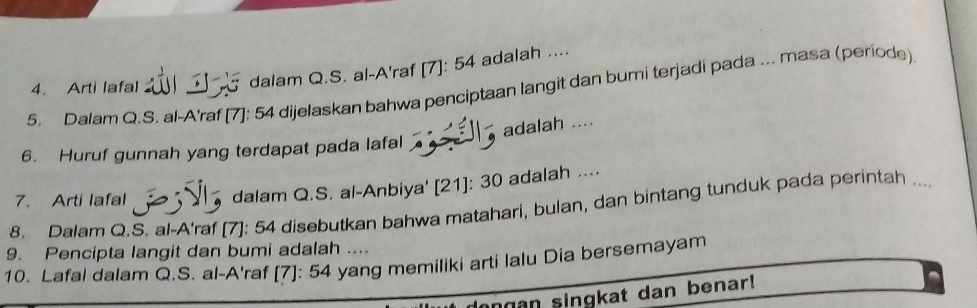 Dalam Q.S. al-A'raf [7]: 54 dijelaskan bahwa penciptaan langit dan bumi terjadi pada ... masa (periode) 
4. Arti lafal 
dalam Q.S. al-A'raf [7]: 54 adalah .... 
adalah .... 
6. Huruf gunnah yang terdapat pada lafal 
7. Arti lafal 
dalam Q.S. al-Anbiya' [21]: 30 adalah .... 
8. Dalam Q.S. al-A'raf [7]: 54 disebutkan bahwa matahari, bulan, dan bintang tunduk pada perintah .... 
9. Pencipta langit dan bumi adalah .... 
10. Lafal dalam Q.S. al-A'raf [7]: 54 yang memiliki arti lalu Dia bersemayam 
ngan singkat dan benar!