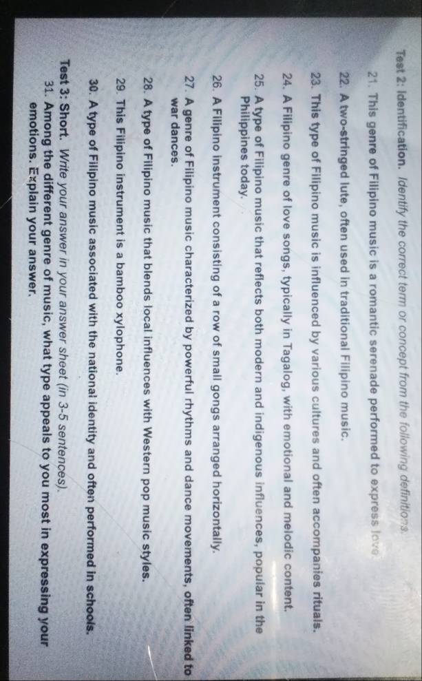Test 2: Identification. Identify the correct term or concept from the following definitions. 
21. This genre of Filipino music is a romantic serenade performed to express love. 
22. A two-stringed lute, often used in traditional Filipino music. 
23. This type of Filipino music is influenced by various cultures and often accompanies rituals. 
24. A Filipino genre of love songs, typically in Tagalog, with emotional and melodic content. 
25. A type of Filipino music that reflects both modern and indigenous influences, popular in the 
Philippines today. 
26. A Filipino instrument consisting of a row of small gongs arranged horizontally. 
27. A genre of Filipino music characterized by powerful rhythms and dance movements, often linked to 
war dances. 
28. A type of Filipino music that blends local influences with Western pop music styles. 
29. This Filipino instrument is a bamboo xylophone. 
30. A type of Filipino music associated with the national identity and often performed in schools. 
Test 3: Short. Write your answer in your answer sheet (in 3-5 sentences). 
31. Among the different genre of music, what type appeals to you most in expressing your 
emotions. Explain your answer.
