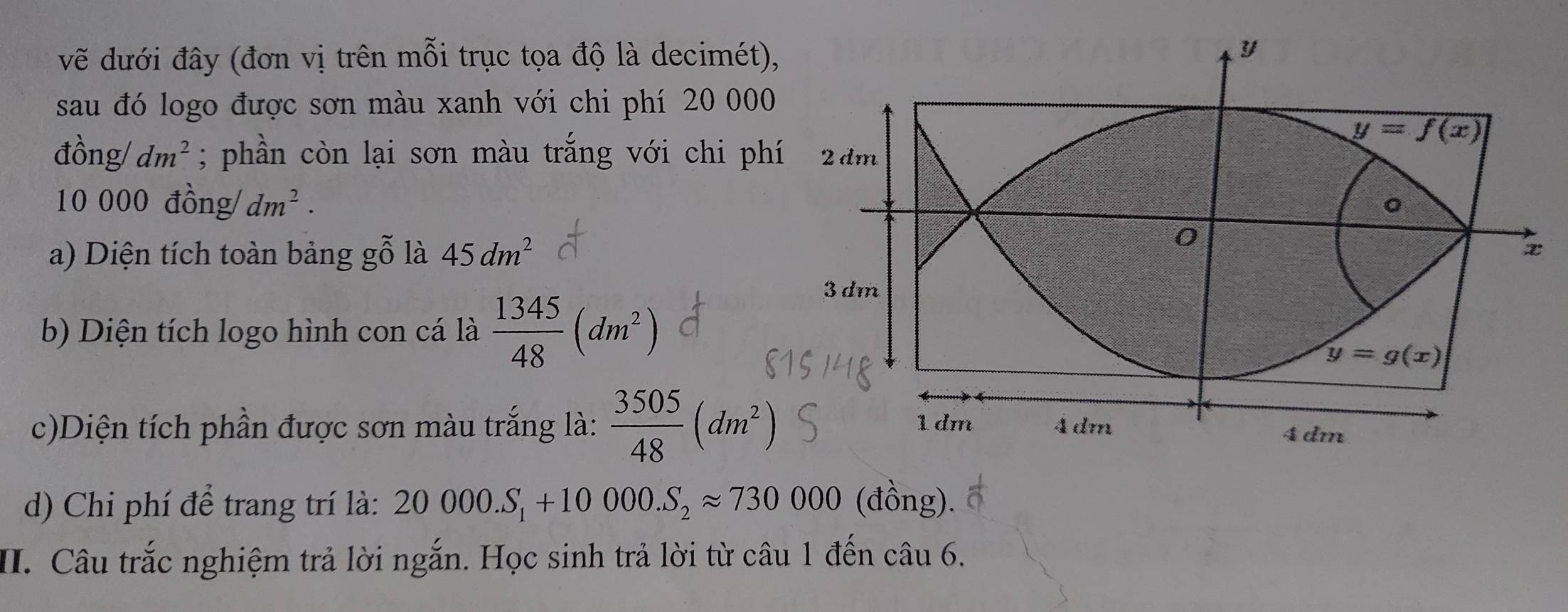 vẽ dưới đây (đơn vị trên mỗi trục tọa độ là decimét)
sau đó logo được sơn màu xanh với chi phí 20 000
đồng/ dm^2; phần còn lại sơn màu trắng với chi ph
10 000 đồng/ dm^2.
a) Diện tích toàn bảng gỗ là 45dm^2
b) Diện tích logo hình con cá là  1345/48 (dm^2)
c)Diện tích phần được sơn màu trắng là:  3505/48 (dm^2)
d) Chi phí để trang trí là: 20000.S_1+10000.S_2approx 730000 (đồng).
II. Câu trắc nghiệm trả lời ngắn. Học sinh trả lời từ câu 1 đến câu 6.