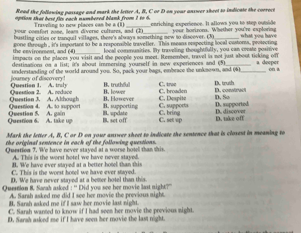 Read the following passage and mark the letter A, B, C or D on your answer sheet to indicate the correct
option that best fits each numbered blank from 1 to 6.
Traveling to new places can be a (1) _enriching experience. It allows you to step outside
your comfort zone, learn diverse cultures, and (2)_ your horizons. Whether you're exploring
bustling cities or tranquil villages, there's always something new to discover. (3)_
what you have
gone through , it's important to be a responsible traveller. This means respecting local customs, protecting
the environment, and (4)_ local communities. By traveling thoughtfully, you can create positive
impacts on the places you visit and the people you meet. Remember, travel is not just about ticking off
destinations on a list; it's about immersing yourself in new experiences and (5)_ a deeper
understanding of the world around you. So, pack your bags, embrace the unknown, and (6)_ on a
journey of discovery!
Question 1. A. truly B. truthful C. true D. truth
Question 2. A. reduce B. lower C. broaden D. construct
Question 3. A. Although B. However C. Despite D. So
Question 4. A. to support B. supporting C. supports D. supported
Question 5. A. gain B. update C. bring D. discover
Question 6. A. take up B. set off C. set up D. take off
Mark the letter A, B, C or D on your answer sheet to indicate the sentence that is closest in meaning to
the original sentence in each of the following questions.
Question 7. We have never stayed at a worse hotel than this.
A. This is the worst hotel we have never stayed.
B. We have ever stayed at a better hotel than this
C. This is the worst hotel we have ever stayed.
D. We have never stayed at a better hotel than this.
Question 8. Sarah asked : “ Did you see her movie last night?”
A. Sarah asked me did I see her movie the previous night.
B. Sarah asked me if I saw her movie last night.
C. Sarah wanted to know if I had seen her movie the previous night.
D. Sarah asked me if I have seen her movie the last night.