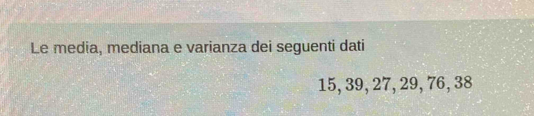 Le media, mediana e varianza dei seguenti dati
15, 39, 27, 29, 76, 38