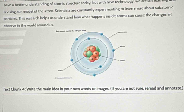 have a better understanding of atomic structure today, but with new technology, we are still leaming 
revising our model of the atom. Scientists are constantly experimenting to learn more about subatomic 
particles. This research helps us understand how what happens inside atoms can cause the changes we 
observe in the world around us. 
Text Chunk 4: Write the main idea in your own words or images. (If you are not sure, reread and annotate.)