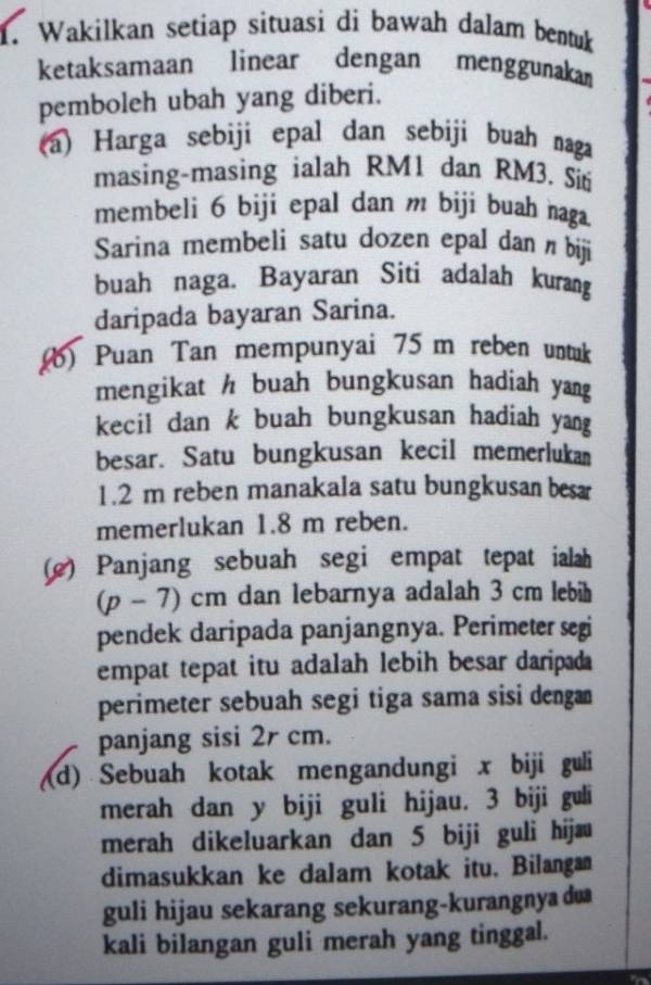 Wakilkan setiap situasi di bawah dalam bentuk 
ketaksamaan linear dengan menggunakam 
pemboleh ubah yang diberi. 
(a) Harga sebiji epal dan sebiji buah naga 
masing-masing ialah RM1 dan RM3. Síti 
membeli 6 biji epal dan m biji buah naga. 
Sarina membeli satu dozen epal dan n biji 
buah naga. Bayaran Siti adalah kurang 
daripada bayaran Sarina. 
(b) Puan Tan mempunyai 75 m reben untuk 
mengikat h buah bungkusan hadiah yang 
kecil dan k buah bungkusan hadiah yang 
besar. Satu bungkusan kecil memerlukan
1.2 m reben manakala satu bungkusan be 
memerlukan 1.8 m reben. 
(e) Panjang sebuah segi empat tepat ialah 
(p - 7) cm dan lebarnya adalah 3 cm lebih 
pendek daripada panjangnya. Perimeter segi 
empat tepat itu adalah lebih besar daripad 
perimeter sebuah segi tiga sama sisi dengan 
panjang sisi 2r cm. 
(d) Sebuah kotak mengandungi x biji guli 
merah dan y biji guli hijau. 3 biji guli 
merah dikeluarkan dan 5 biji guli hijæ 
dimasukkan ke dalam kotak itu. Bilangan 
guli hijau sekarang sekurang-kurangnya du 
kali bilangan guli merah yang tinggal.