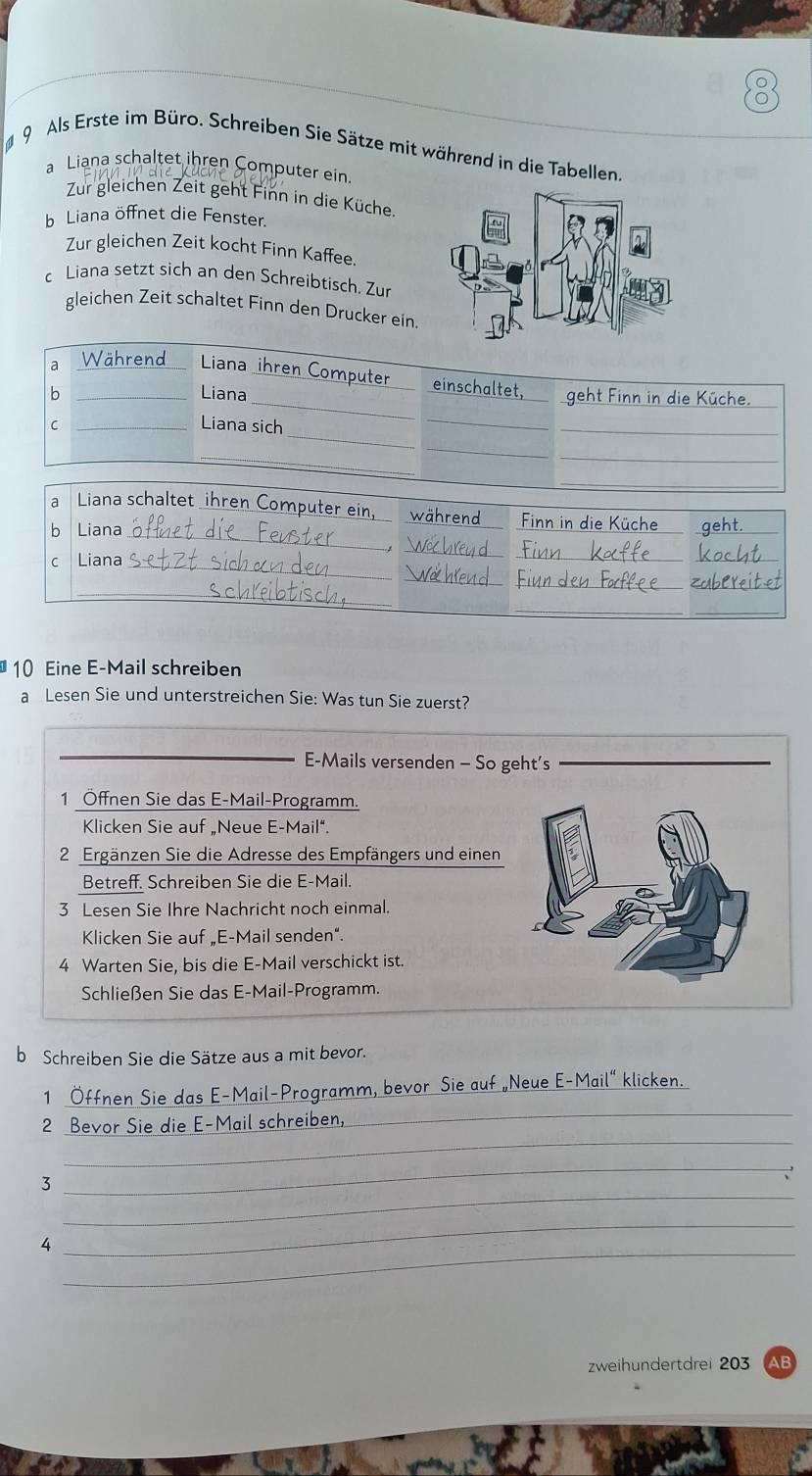 Als Erste im Büro. Schreiben Sie Sätze mit während in die Tabellen, 
a Liana schaltet ihren Computer ein. 
Zur gleichen Zeit geht Finn in die Küche. 
b Liana öffnet die Fenster. 
Zur gleichen Zeit kocht Finn Kaffee. 
c Liana setzt sich an den Schreibtisch. Zur 
gleichen Zeit schaltet Finn den Drucker ein 
a 
V 
_ 
Liana _Computer einschaltet, 
b _Liana geht Finn in die Küche. 
_ 
C _Liana sich 
_ 
_ 
_ 
__ 
_ 
_ 
a Liana schaltet ihren Computer ein während Finn in die Küche 
b Liana_ 
_ 
_ 
_ 
c Liana_ 
_ 
_ 
_ 
__ 
_ 
10 Eine E-Mail schreiben 
a Lesen Sie und unterstreichen Sie: Was tun Sie zuerst? 
_ 
_E-Mails versenden - So geht’s 
_ 
1 Öffnen Sie das E-Mail-Programm. 
Klicken Sie auf „Neue E-Mail“. 
2 Ergänzen Sie die Adresse des Empfängers und einen 
Betreff. Schreiben Sie die E-Mail. 
3 Lesen Sie Ihre Nachricht noch einmal. 
Klicken Sie auf „E-Mail senden”. 
4 Warten Sie, bis die E-Mail verschickt ist. 
Schließen Sie das E-Mail-Programm. 
b Schreiben Sie die Sätze aus a mit bevor. 
_ 
_ 
_1 
_ 
2 die E-Mai 
_ 
_ 
3 
_ 
4 
_ 
zweihundertdrei 203 AB