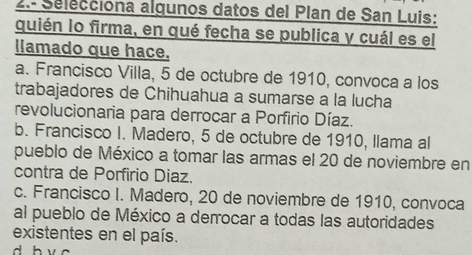 2.- Sélecciona algunos datos del Plan de San Luis:
quién lo firma, en qué fecha se publica y cuál es el
llamado que hace.
a. Francisco Villa, 5 de octubre de 1910, convoca a los
trabajadores de Chihuahua a sumarse a la lucha
revolucionaria para derrocar a Porfirio Díaz.
b. Francisco I. Madero, 5 de octubre de 1910, llama al
pueblo de México a tomar las armas el 20 de noviembre en
contra de Porfirio Diaz.
c. Francisco I. Madero, 20 de noviembre de 1910, convoca
al pueblo de México a derrocar a todas las autoridades
existentes en el país.