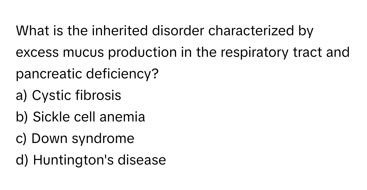 What is the inherited disorder characterized by excess mucus production in the respiratory tract and pancreatic deficiency?

a) Cystic fibrosis 
b) Sickle cell anemia 
c) Down syndrome 
d) Huntington's disease