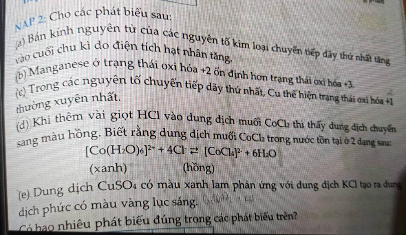 NAP 2: Cho các phát biểu sau: 
(a) Bán kính nguyên tử của các nguyên tố kim loại chuyển tiếp dãy thứ nhất tăng 
vào cuối chu kì do điện tích hạt nhân tăng. 
(b) Manganese ở trạng thái oxi hóa +2 ổn định hơn trạng thái ơxi hóa +3
(c) Trong các nguyên tố chuyển tiếp dãy thứ nhất, Cu thế hiện trạng thái oxi hóa +1
thường xuyên nhất. 
(d) Khi thêm vài giọt HCl vào dung dịch muối CoCl thì thấy dung dịch chuyển 
sang màu hồng. Biết rằng dung dịch muối CoCl₂ trong nước tồn tại ở 2 dạng sau:
[Co(H_2O)_6]^2++4Cl^-leftharpoons [CoCl_4]^2-+6H_2O
(xanh) (hồng) 
(e) Dung dịch CuSO4 có màu xanh lam phản ứng với dung dịch KCI tạo ra dung 
dịch phức có màu vàng lục sáng. 
Có ao nhiêu phát biểu đúng trong các phát biểu trên?