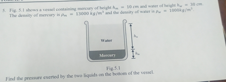 Fig. 5.1 shows a vessel containing mercury of height h_m=10cm and water of height h_w=30cm. 
The density of mercury is rho _m=13000kg/m^3 and the density of water is rho _w=1000kg/m^3.
h_w
Water 
Mercury hm 
Fig.5.1 
Find the pressure exerted by the two liquids on the bottom of the vessel.