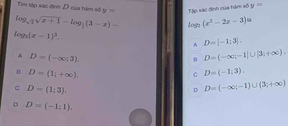 Tập xác định của hàm số y=
Tim tập xác định D của hàm số y= là
log _sqrt(2)sqrt(x+1)-log _ 1/2 (3-x)-
log _2(x^2-2x-3)
log _3(x-1)^3.
A D=[-1;3]. 
A D=(-∈fty ;3).
B D=(-∈fty ;-1]∪ [3;+∈fty ).
B D=(1;+∈fty ).
C D=(-1;3).
C D=(1;3).
D D=(-∈fty ;-1)∪ (3;+∈fty )
D D=(-1;1).