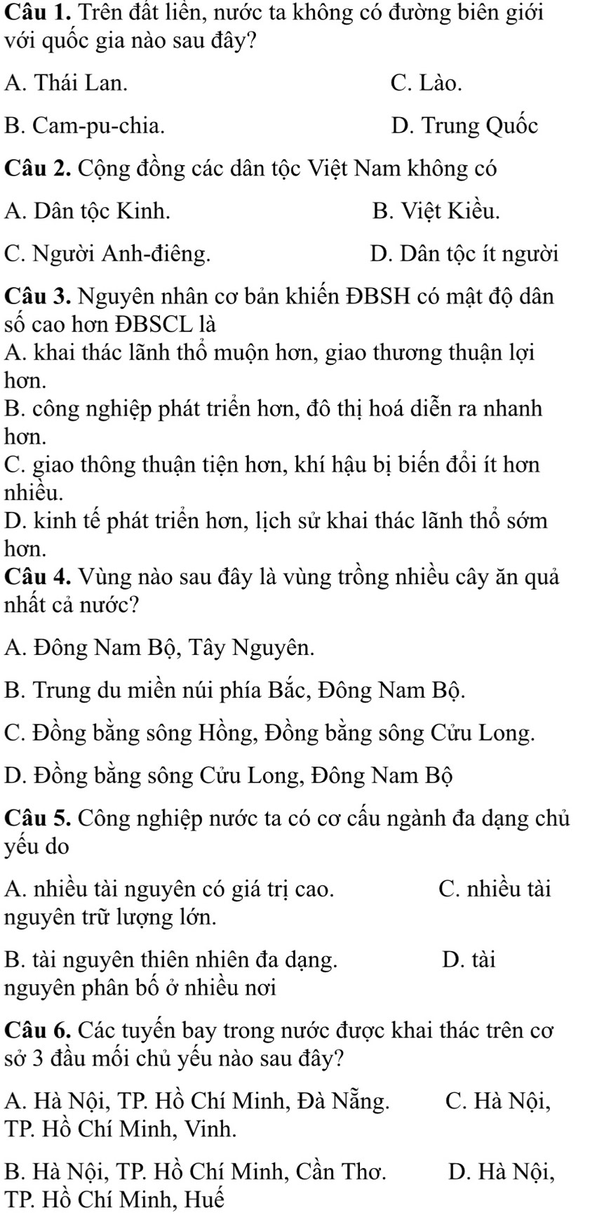 Trên đất liên, nước ta không có đường biên giới
với quốc gia nào sau đây?
A. Thái Lan. C. Lào.
B. Cam-pu-chia. D. Trung Quốc
Câu 2. Cộng đồng các dân tộc Việt Nam không có
A. Dân tộc Kinh. B. Việt Kiều.
C. Người Anh-điêng. D. Dân tộc ít người
Câu 3. Nguyên nhân cơ bản khiến ĐBSH có mật độ dân
số cao hơn ĐBSCL là
A. khai thác lãnh thổ muộn hơn, giao thương thuận lợi
hơn.
B. công nghiệp phát triển hơn, đô thị hoá diễn ra nhanh
hơn.
C. giao thông thuận tiện hơn, khí hậu bị biến đổi ít hơn
nhiều.
D. kinh tế phát triển hơn, lịch sử khai thác lãnh thổ sớm
hơn.
Câu 4. Vùng nào sau đây là vùng trồng nhiều cây ăn quả
nhất cả nước?
A. Đông Nam Bộ, Tây Nguyên.
B. Trung du miền núi phía Bắc, Đông Nam Bộ.
C. Đồng bằng sông Hồng, Đồng bằng sông Cửu Long.
D. Đồng bằng sông Cửu Long, Đông Nam Bộ
Câu 5. Công nghiệp nước ta có cơ cấu ngành đa dạng chủ
yếu do
A. nhiều tài nguyên có giá trị cao. C. nhiều tài
nguyên trữ lượng lớn.
B. tài nguyên thiên nhiên đa dạng. D. tài
nguyên phân bố ở nhiều nơi
Câu 6. Các tuyến bay trong nước được khai thác trên cơ
sở 3 đầu mối chủ yếu nào sau đây?
A. Hà Nội, TP. Hồ Chí Minh, Đà Nẵng. C. Hà Nội,
TP. Hồ Chí Minh, Vinh.
B. Hà Nội, TP. Hồ Chí Minh, Cần Thơ. D. Hà Nội,
TP. Hồ Chí Minh, Huế