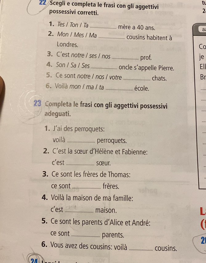 Scegli e completa le frasi con gli aggettivi 
tu 
possessivi corretti. 
2 
1. Tes / Ton / Ta _mère a 40 ans. 
a 
2. Mon / Mes / Ma _cousins habitent à 
Londres. 
Co 
3. C’est notre / ses / nos _prof. je 
4. Son / Sa / Ses _oncle s’appelle Pierre. Ell 
5. Ce sont notre / nos I votre _chats. 
Br 
6. Voilà mon / ma / ta _école. 
23 Completa le frasi con gli aggettivi possessivi 
adeguati. 
1. J’ai des perroquets: 
voilà _perroquets. 
2. C'est la sœur d'Hélène et Fabienne: 
c’est _sœur. 
3. Ce sont les frères de Thomas: 
ce sont _frères. 
4. Voilà la maison de ma famille: 
c’est_ maison. L 
5. Ce sont les parents d'Alice et André: 
ce sont_ parents. 
2 
6. Vous avez des cousins: voilà _cousins. 
21