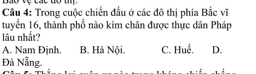 Bão vệ các đó th.
Câu 4: Trong cuộc chiến đấu ở các đô thị phía Bắc vĩ
tuyến 16, thành phố nào kìm chân được thực dân Pháp
lâu nhất?
A. Nam Định. B. Hà Nội. C. Huế. D.
Đà Nẵng.