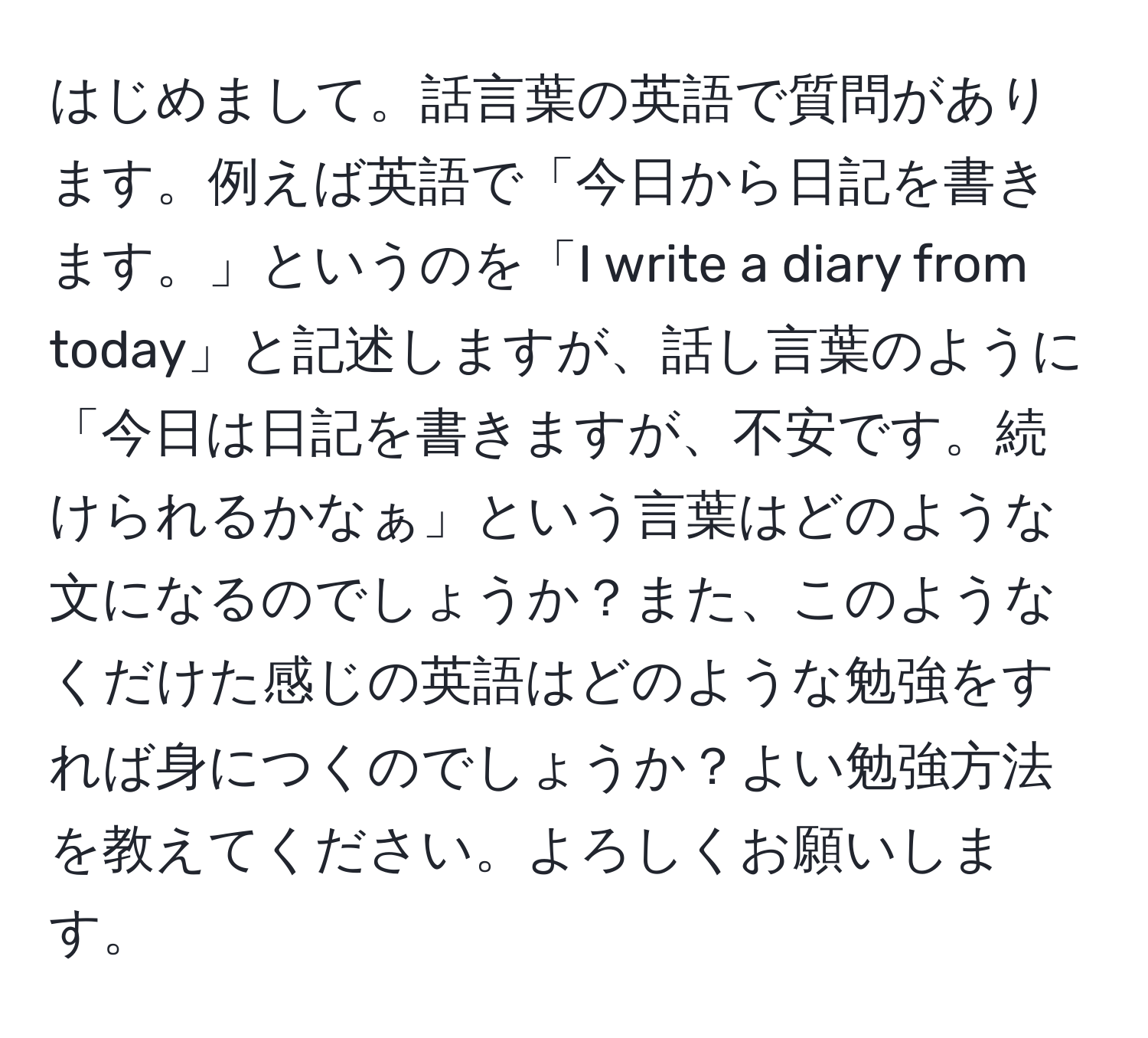 はじめまして。話言葉の英語で質問があります。例えば英語で「今日から日記を書きます。」というのを「I write a diary from today」と記述しますが、話し言葉のように「今日は日記を書きますが、不安です。続けられるかなぁ」という言葉はどのような文になるのでしょうか？また、このようなくだけた感じの英語はどのような勉強をすれば身につくのでしょうか？よい勉強方法を教えてください。よろしくお願いします。