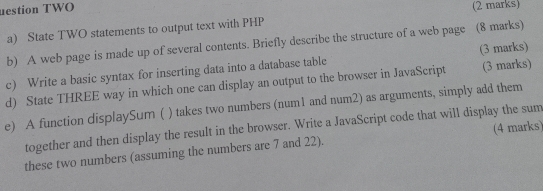 uestion TWO (2 marks) 
a) State TWO statements to output text with PHP 
b) A web page is made up of several contents. Briefly describe the structure of a web page (8 marks) 
c) Write a basic syntax for inserting data into a database table (3 marks) 
d) State THREE way in which one can display an output to the browser in JavaScript (3 marks) 
) takes two numbers (num1 and num2) as arguments, simply add them 
e) A function displaySum ( together and then display the result in the browser. Write a JavaScript code that will display the sum 
these two numbers (assuming the numbers are 7 and 22). (4 marks)