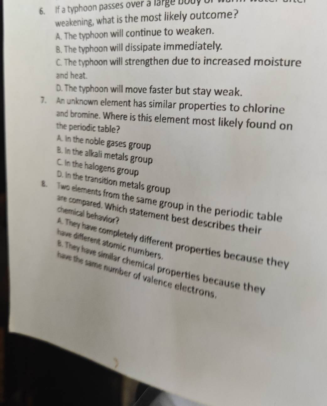 If a typhoon passes over a large body of 
weakening, what is the most likely outcome?
A. The typhoon will continue to weaken.
B. The typhoon will dissipate immediately.
C. The typhoon will strengthen due to increased moisture
and heat.
D. The typhoon will move faster but stay weak.
7. An unknown element has similar properties to chlorine
and bromine. Where is this element most likely found on
the periodic table?
A. In the noble gases group
B. In the alkali metals group
C. In the halogens group
D. In the transition metals group
8. Two elements from the same group in the periodic table
are compared. Which statement best describes their
chemical behavior?
A. They have completely different properties because they
have different atomic numbers.
B. They have similar chemical properties because they
have the same number of valence electrons .