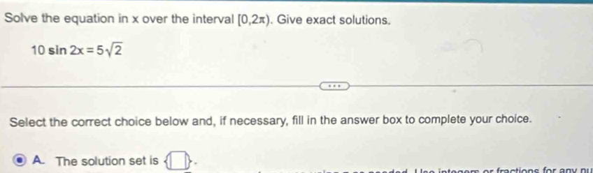 Solve the equation in x over the interval [0,2π ). Give exact solutions.
10sin 2x=5sqrt(2)
Select the correct choice below and, if necessary, fill in the answer box to complete your choice. 
A. The solution set is