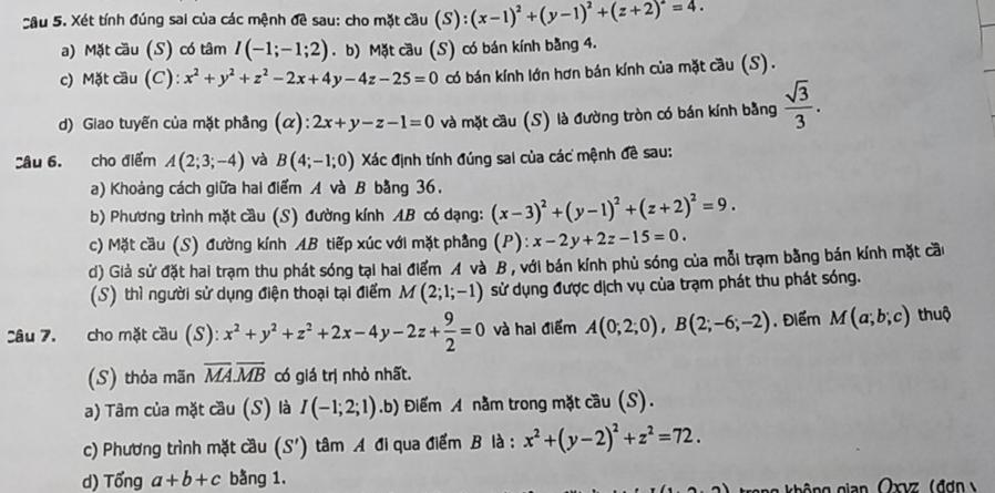 Xét tính đúng sai của các mệnh đề sau: cho mặt cầu (S):(x-1)^2+(y-1)^2+(z+2)^2=4.
a) Mặt cầu (S) có tâm I(-1;-1;2). b) Mặt cầu (S) có bán kính bằng 4.
c) Mặt cầu (C): x^2+y^2+z^2-2x+4y-4z-25=0 có bán kính lớn hơn bán kính của mặt cầu (S).
d) Giao tuyến của mặt phâng (α): 2x+y-z-1=0 và mặt cầu (S) là đường tròn có bán kính bằng  sqrt(3)/3 .
Câu 6. cho điểm A(2;3;-4) và B(4;-1;0) Xác định tính đúng sai của các mệnh đề sau:
a) Khoảng cách giữa hai điểm A và B bằng 36.
b) Phương trình mặt cầu (S) đường kính AB có dạng: (x-3)^2+(y-1)^2+(z+2)^2=9.
c) Mặt cầu (S) đường kính AB tiếp xúc với mặt phầng (P):x-2y+2z-15=0.
d) Giả sử đặt hai trạm thu phát sóng tại hai điểm A và B , với bán kính phủ sóng của mỗi trạm bằng bán kính mặt cầu
(S) thì người sử dụng điện thoại tại điểm L (2;1;-1) sử dụng được dịch vụ của trạm phát thu phát sóng.
Câu 7. cho mặt cầu (S): x^2+y^2+z^2+2x-4y-2z+ 9/2 =0 và hai điểm A(0;2;0),B(2;-6;-2). Điểm M(a;b;c) thuộ
(S) thỏa mãn overline MA.overline MB có giá trị nhỏ nhất.
a) Tâm của mặt cầu (S) là I(-1;2;1).b) Điểm A nằm trong mặt cầu (S).
c) Phương trình mặt cầu (S') tâm A đi qua điểm B là : x^2+(y-2)^2+z^2=72.
d) Tổng a+b+c bằng 1.
ng không gian Oxvz (đơn  y