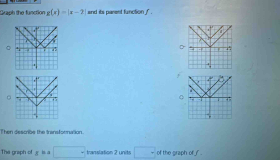 Graph the function g(x)=|x-2| and its parent function ∫ . 
of 
a 
D a
3
4 4 1
4
' 
V
4
4
a 1
D 
a 
a a 4 r 
。 . .
7
4
-4
Then describe the transformation. 
The graph of g is a □ translation 2 units □ of the graph of f.