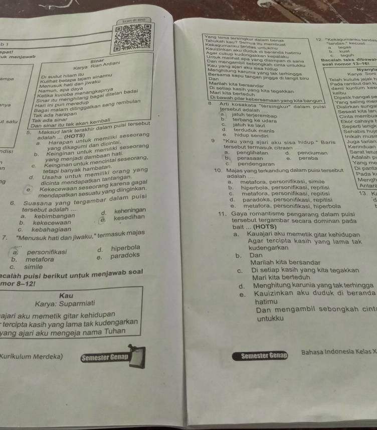 Scan di sn
Tang lama Iersingkur dalam benak  12 ''Kekagumanku tandas
Tahuksh kau? Semua is membus!
bì ''tandas'''' kecua a tegas
Kekagumankı tandas untukmu
Kauizinkan aku duduk di beranda hatimu
pat !
uk menjawab b kust
Agar cukyp kudongakkan kepalaku
U    k    e h a t  a  a  y a   i  mp  an    i    a 
Bacalah teks dibawał      t a  h  
Karya Rian Ardiani Sinar
Dan mengambil sebongkah cinta untukku soal nomor
Kau yang ajari aku sisa hidu
Nyanyi
Menghitung karunia yang tak terhingga
Di sudut hitam Ilu
mde Teleh kutulls jejak h Karya Soni
Kulihat betapa tajam sinarmu
Bersama sapu tangan jingga di langil biru
Pada rambut dan k demi k u ntum     
Dan Maniah kita bersandar Di setiap kasih yang kita tegakkan
Namun, apa daya Menusuk hati dan jiwaku
Ketika kucoba menangkapnya
Sinar itu menghilang bagai ditelan badai
kalbu Dipetik hang at pe
Mari kita berteduh Di bawah pilar kebersamaan yang kita bangun
nya Harl ini pun meredup   an g  sa in  g   m  
Bagai malam ditinggalkan sang rembulan
B. Arti kosakata "tersingkur" dalam puísi Dialirkan sunga
tersebut adaiah
Sesaat kita lan  Cinta membus
Tak ada harapan a jatuh terjerembap
t satu Tak ada sinar b terbang ke udara c. jatuh ke laut
Dan sinar itu tak akan kembali
5. Maksud Iarik terakhir dalam puisi tersebut
Ekor cahaya Seperti lengk
d terduduk manis
adalsh  (HOTS) e hidup sendiri   ehabi   u   nika h m usi
a Harapan untuk memiliki seseorang
yang dikagumi dan dicintai.
9 "Kau yang ajari aku sisa hidup." Barlis Juga taran Kerinduan
b. Keinginan untuk memiliki seseorang
tersebut termasuk citraan
ndisi a. penglihatan d penciuman  Sarat letu Adalah p
yang menjadi dambaan hati.
c. Keinginan untuk mencintal seseorang,
b perasaan e peraba Yang me
c pendengaran
tetapi banyak hambatan.
1g d Usaha untuk memiliki orang yang
10. Majas yang terkandung dalam puisi tersebut Di panta  Pada k
dicinta mendapatkan tantangan.
adalah Mengh
e. Kekecewaan seseorang karena gagal
a. metafora, personifikasi, simile Antar
mendapatkan sesuatu yang diinginkan.
b. hiperbola, personifikasi, repitisi
c metafora, personifikasi, repitisi 13. K
d. paradoks, personifikasi, repitisi d
6. Suasana yang tergambar dalam puisi
tersebut adalah ... e. metafora, personifikasi, hiperbola
d. keheningan
a. kebimbangan 11. Gaya romantisme pengarang dalam puisi
e kesedihan
b. kekecewaan tersebut tergambar secara dominan pada
c. kebahagiaan bait ... (HOTS)
7. "Menusuk hati dan jiwaku," termasuk majas a. Kauajari aku memetik gitar kehidupan
Agar tercipta kasih yang lama tak
a personifikasi d. hiperbola kudengarkan
b. metafora e. paradoks b. Dan
c. simile Marilah kita bersandar
acalah puisi berikut untuk menjawab soal c. Di setiap kasih yang kita tegakkan
Mari kita berteduh
mor 8-12! d. Menghitung karunia yang tak terhingga
Kau e. Kauizinkan aku duduk di beranda
Karya: Suparmiati hatimu
ajari aku memetik gitar kehidupan Dan mengambil sebongkah cint
tercipta kasih yang lama tak kudengarkan untukku
yang ajari aku mengeja nama Tuhan
Kurikulum Merdeka) Semester Genap Semester Genap Bahasa Indonesia Kelas X