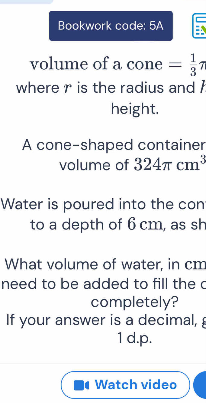 Bookwork code: 5A
volume of a cone = 1/3 π
where r is the radius and h
height.
A cone-shaped container
volume of 324π cm^3
Water is poured into the con
to a depth of 6 cm, as sh
What volume of water, in cm
need to be added to fill the c
completely?
If your answer is a decimal, g
1 d.p.
Watch video