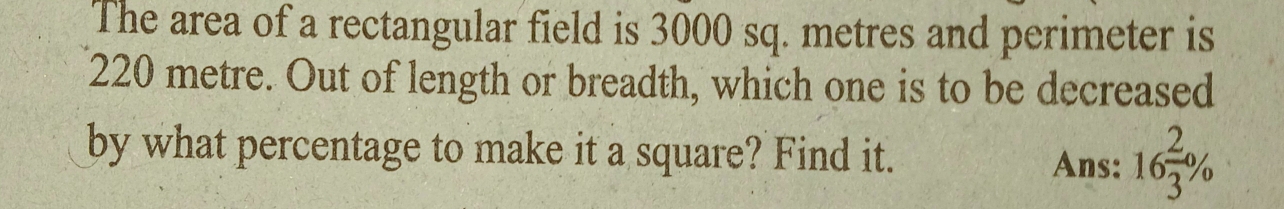 The area of a rectangular field is 3000 sq. metres and perimeter is
220 metre. Out of length or breadth, which one is to be decreased 
by what percentage to make it a square? Find it. 16 2/3 %
Ans: