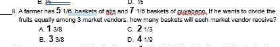 ½
_8. A farmer has 5 1/6 haskets of atis and 7 1/6 baskets of guyabang. If he wants to divide the
fruits equally among 3 market vendors, how many baskets will each market vendor receive?
A. 13/8 c. 21/3
B. 3 3/8 D. 4 1/9