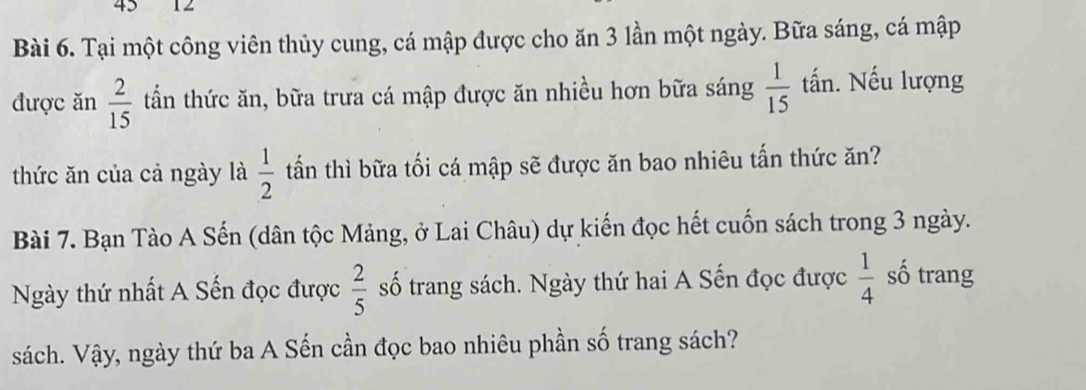 45 12 
Bài 6. Tại một công viên thủy cung, cá mập được cho ăn 3 lần một ngày. Bữa sáng, cá mập 
được ăn  2/15  tần thức ăn, bữa trưa cá mập được ăn nhiều hơn bữa sáng  1/15  tấn. Nếu lượng 
thức ăn của cả ngày là  1/2  tấn thì bữa tối cá mập sẽ được ăn bao nhiêu tấn thức ăn? 
Bài 7. Bạn Tào A Sến (dân tộc Mảng, ở Lai Châu) dự kiến đọc hết cuốn sách trong 3 ngày. 
Ngày thứ nhất A Sến đọc được  2/5  số trang sách. Ngày thứ hai A Sến đọc được  1/4  số trang 
sách. Vậy, ngày thứ ba A Sến cần đọc bao nhiêu phần số trang sách?