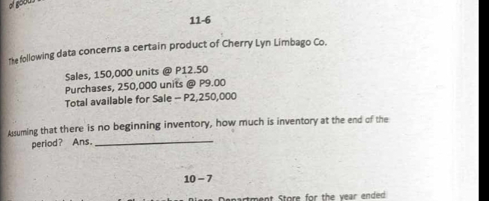 of goous . 
11-6 
The following data concerns a certain product of Cherry Lyn Limbago Co. 
Sales, 150,000 units @ P12.50
Purchases, 250,000 units @ P9.00
Total available for Sale - P2,250,000
Assuming that there is no beginning inventory, how much is inventory at the end of the 
period? Ans._ 
10 - 7 
epartment Store for the year ended