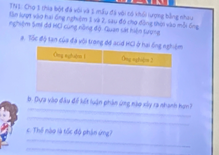 TNI: Chọ 1 thìa bột đá või và 1 mẫu đá või có khối lượng bằng nhau 
lần lượt vào hai ống nghiệm 1 và 2, sau đó cho đồng thời vào mỗi ống 
nghiệm 5mI dá HCI cùng nồng độ. Quan sát hiện tượng 
ạ. Tốc độ tạn của đá vôi trong đơ acid HCI ở 
_ 
b. Dựa yào đầu để kết luận phân ứng nào xây ra nhanh hơn? 
_ 
_ 
c. Thế nào là tốc độ phân ứng? 
_