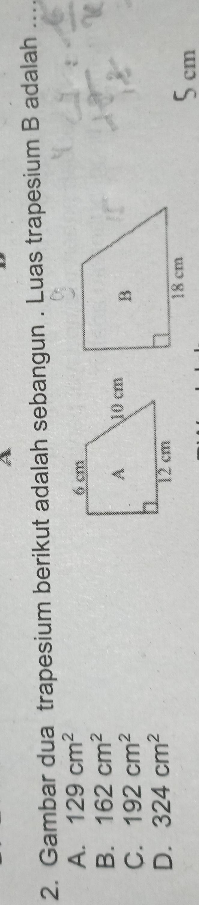 hu
2. Gambar dua trapesium berikut adalah sebangun . Luas trapesium B adalah_
A. 129cm^2
B. 162cm^2
C. 192cm^2
D. 324cm^2
5 cm