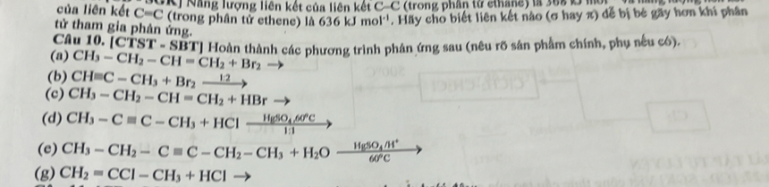 GK Năng lượng liên kết của liên kết C-C (trong phân từ cthane) là 368 L mô 
của liên kết C=C (trong phân tử ethene) là 636kJmol^(-1) . Hãy cho biết liên kết nào (σ hay π) để bị bé gãy hơn khi phân 
tử tham gia phân ứng. 
Câu 10. [CTST SI BT] Hoàn thành các phương trình phân ứng sau (nêu rõ sản phẩm chính, phụ nếu có). 
(a) CH_3-CH_2-CH=CH_2+Br_2
(b) CHequiv C-CH_3+Br_2xrightarrow 12
(c) CH_3-CH_2-CH=CH_2+HBr
(d) CH_3-Cequiv C-CH_3+HClxrightarrow HgSO_4.60°C
(e) CH_3-CH_2-Cequiv C-CH_2-CH_3+H_2Ofrac HgSO_4/H^+60°C
(g) CH_2=CCl-CH_3+HCl