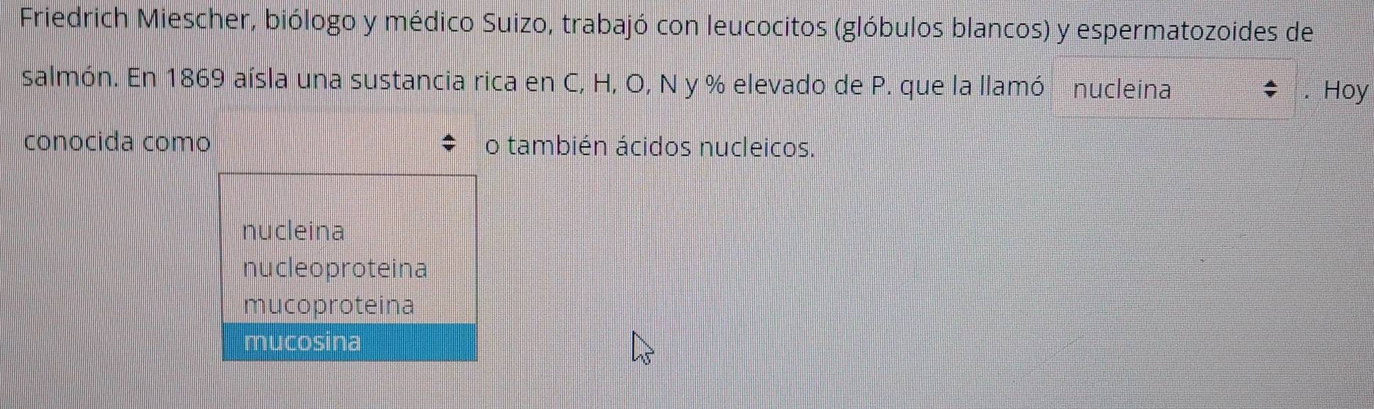 Friedrich Miescher, biólogo y médico Suizo, trabajó con leucocitos (glóbulos blancos) y espermatozoides de
salmón. En 1869 aísla una sustancia rica en C, H, O, N y % elevado de P. que la llamó nucleina Hoy
conocida como o también ácidos nucleicos.
nucleina
nucleoproteina
mucoproteina
mucosina