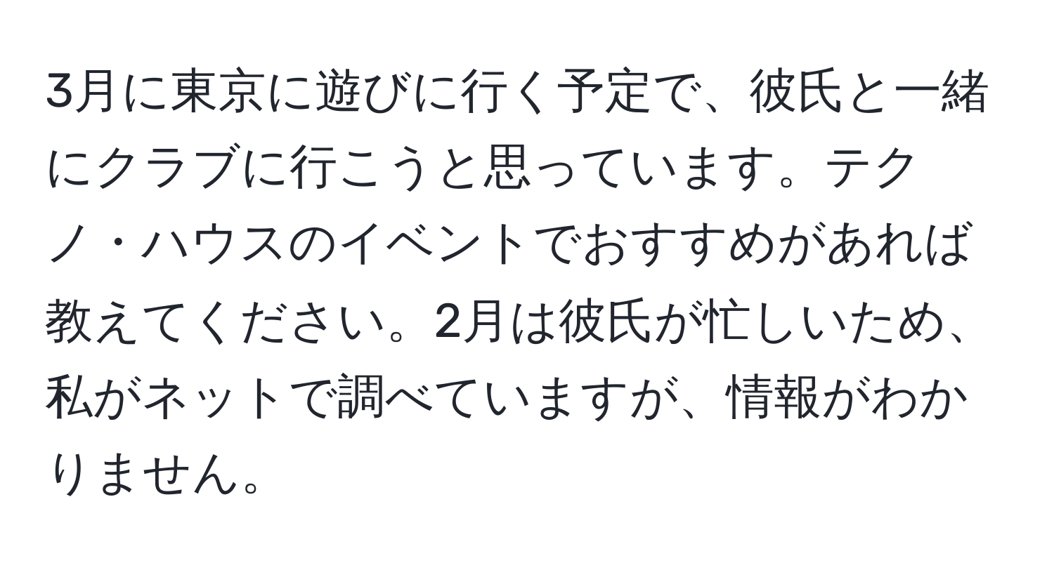 3月に東京に遊びに行く予定で、彼氏と一緒にクラブに行こうと思っています。テクノ・ハウスのイベントでおすすめがあれば教えてください。2月は彼氏が忙しいため、私がネットで調べていますが、情報がわかりません。