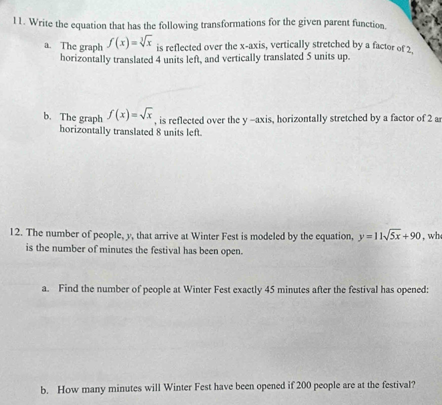 Write the equation that has the following transformations for the given parent function.
a. The graph f(x)=sqrt[3](x) is reflected over the x-axis, vertically stretched by a factor of 2,
horizontally translated 4 units left, and vertically translated 5 units up.
b. The graph f(x)=sqrt(x) , is reflected over the y -axis, horizontally stretched by a factor of 2 ar
horizontally translated 8 units left.
12. The number of people, y, that arrive at Winter Fest is modeled by the equation, y=11sqrt(5x)+90 , wh
is the number of minutes the festival has been open.
a. Find the number of people at Winter Fest exactly 45 minutes after the festival has opened:
b. How many minutes will Winter Fest have been opened if 200 people are at the festival?