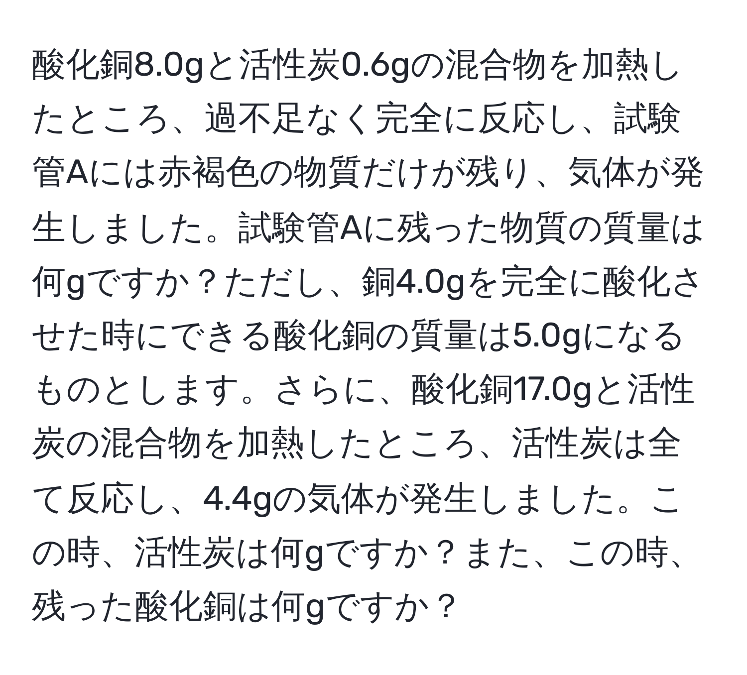 酸化銅8.0gと活性炭0.6gの混合物を加熱したところ、過不足なく完全に反応し、試験管Aには赤褐色の物質だけが残り、気体が発生しました。試験管Aに残った物質の質量は何gですか？ただし、銅4.0gを完全に酸化させた時にできる酸化銅の質量は5.0gになるものとします。さらに、酸化銅17.0gと活性炭の混合物を加熱したところ、活性炭は全て反応し、4.4gの気体が発生しました。この時、活性炭は何gですか？また、この時、残った酸化銅は何gですか？