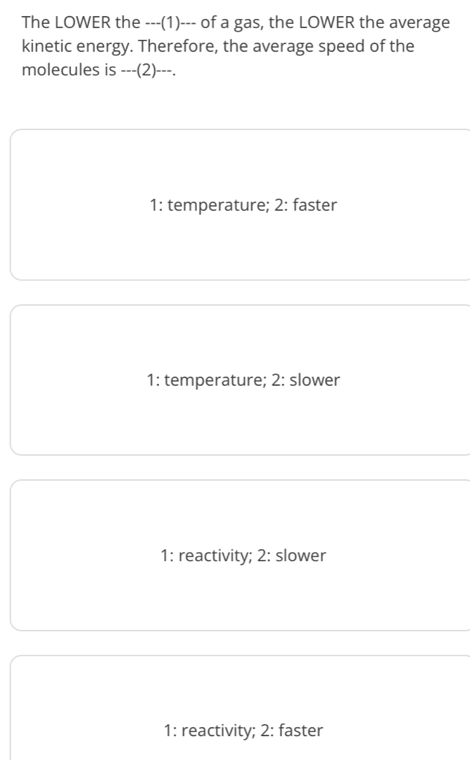 The LOWER the ---(1)--- of a gas, the LOWER the average
kinetic energy. Therefore, the average speed of the
molecules is ---(2)---.
1: temperature; 2: faster
1: temperature; 2: slower
1: reactivity; 2: slower
1: reactivity; 2: faster