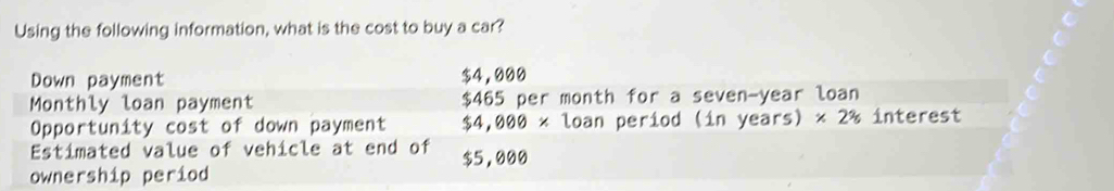 Using the following information, what is the cost to buy a car? 
Down payment $4,000
Monthly loan payment $465 per month for a seven-year loan 
Opportunity cost of down payment $4,000* loan period (in years) * 2% interest 
Estimated value of vehicle at end of 
ownership period $5,000