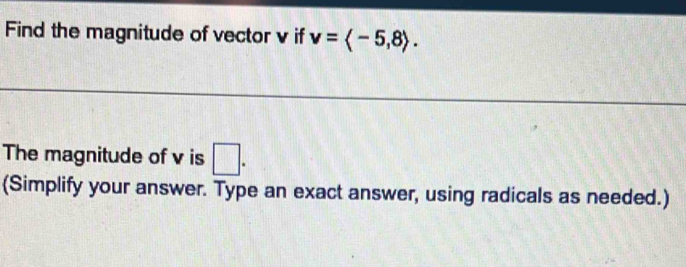 Find the magnitude of vector v if v=langle -5,8rangle. 
The magnitude of v is □. 
(Simplify your answer. Type an exact answer, using radicals as needed.)