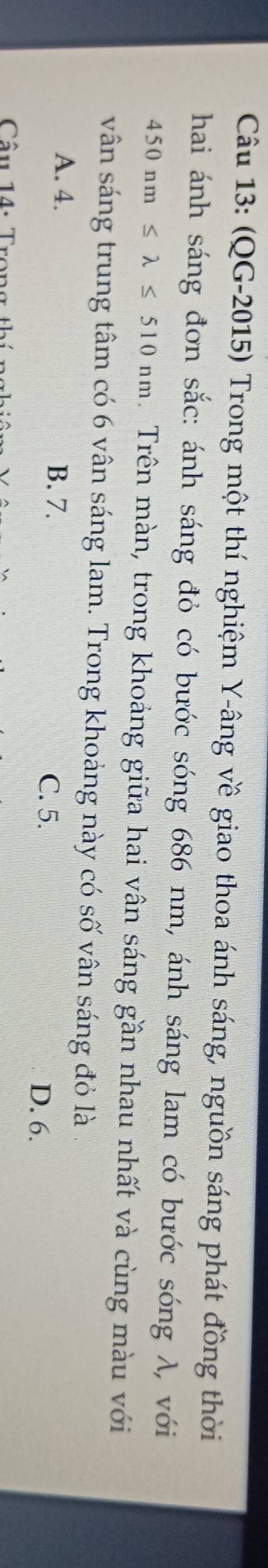 (QG-2015) Trong một thí nghiệm Y-âng về giao thoa ánh sáng, nguồn sáng phát đồng thời
hai ánh sáng đơn sắc: ánh sáng đỏ có bước sóng 686 nm, ánh sáng lam có bước sóng λ, với
450nm≤ lambda ≤ 510nm. Trên màn, trong khoảng giữa hai vân sáng gần nhau nhất và cùng màu với
vân sáng trung tâm có 6 vân sáng lam. Trong khoảng này có số vân sáng đỏ là
A. 4. B. 7. C. 5.
D. 6.