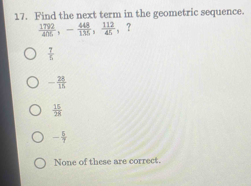 Find the next term in the geometric sequence.
 1792/405 , - 448/135 ,  112/45  ， ？
 7/5 
- 28/15 
 15/28 
- 5/7 
None of these are correct.