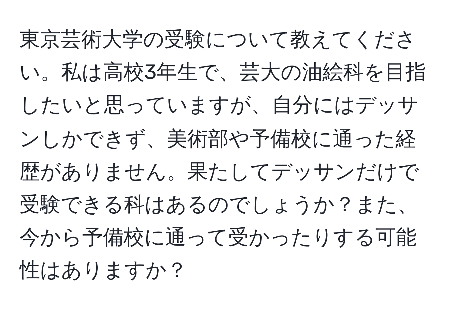 東京芸術大学の受験について教えてください。私は高校3年生で、芸大の油絵科を目指したいと思っていますが、自分にはデッサンしかできず、美術部や予備校に通った経歴がありません。果たしてデッサンだけで受験できる科はあるのでしょうか？また、今から予備校に通って受かったりする可能性はありますか？