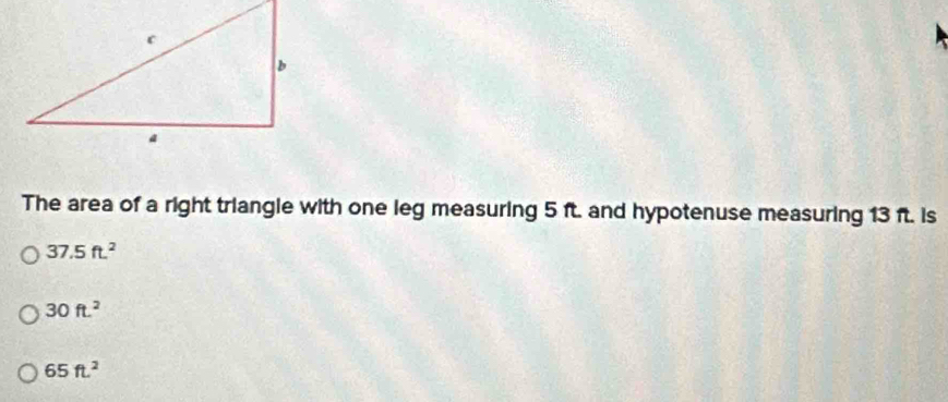 The area of a right triangle with one leg measuring 5 ft. and hypotenuse measuring 13 ft. is
37.5ft^2
30ft^2
65ft^2